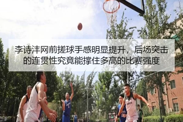 李诗沣网前搓球手感明显提升，后场突击的连贯性究竟能撑住多高的比赛强度